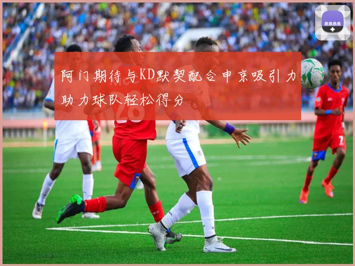 阿门期待与KD默契配合申京吸引力助力球队轻松得分