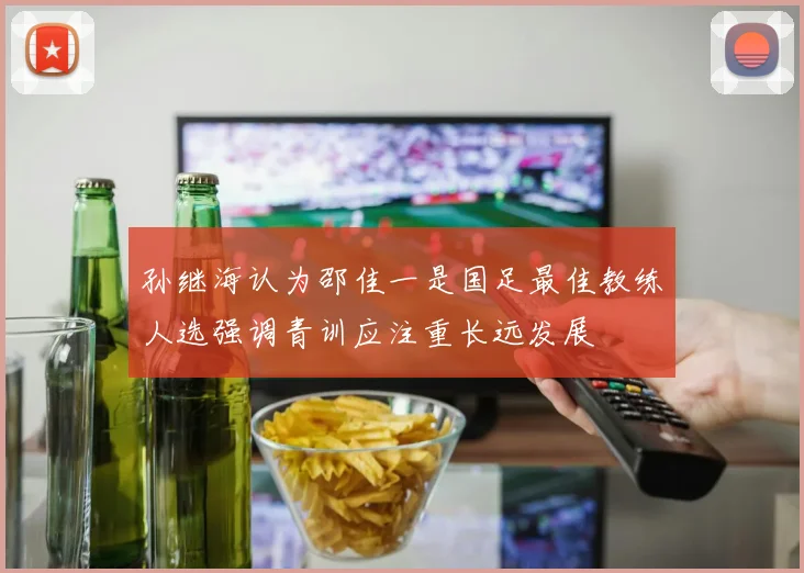 孙继海认为邵佳一是国足最佳教练人选强调青训应注重长远发展