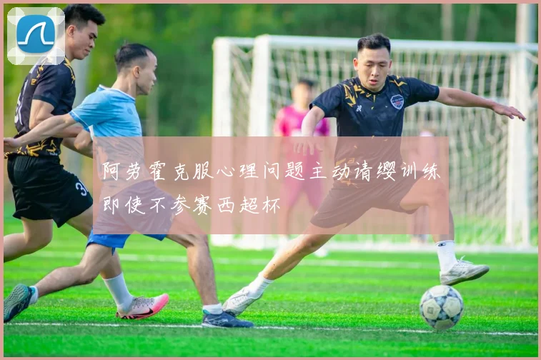 阿劳霍克服心理问题主动请缨训练即使不参赛西超杯