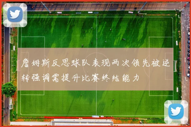 詹姆斯反思球队表现两次领先被逆转强调需提升比赛终结能力