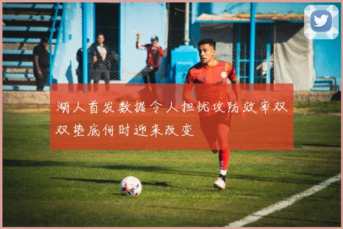 湖人首发数据令人担忧攻防效率双双垫底何时迎来改变
