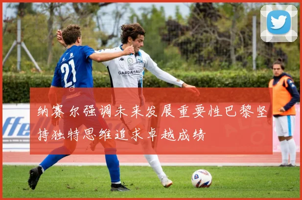 纳赛尔强调未来发展重要性巴黎坚持独特思维追求卓越成绩