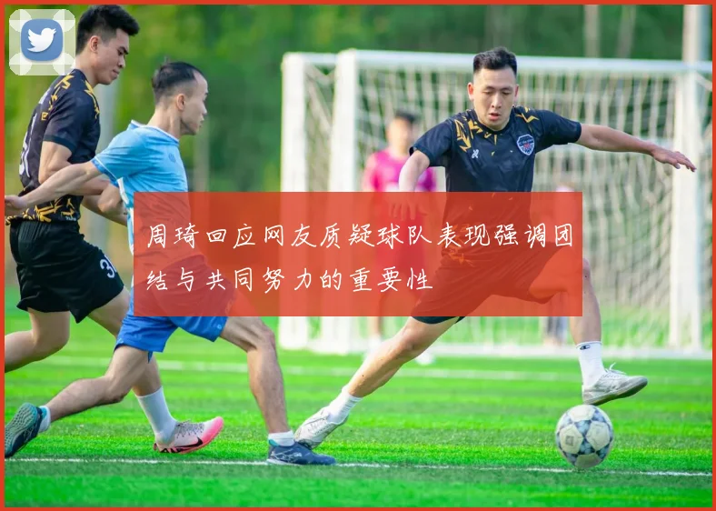 周琦回应网友质疑球队表现强调团结与共同努力的重要性