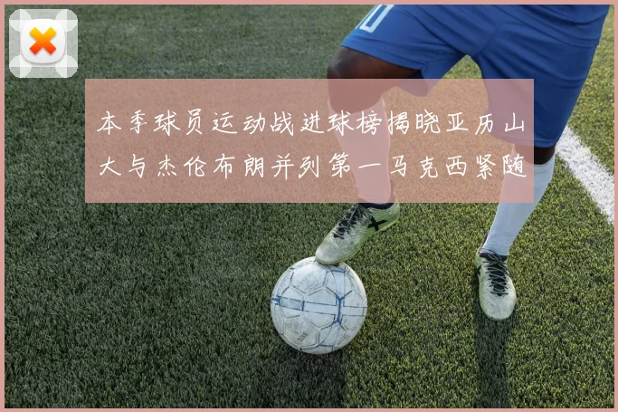 本季球员运动战进球榜揭晓亚历山大与杰伦布朗并列第一马克西紧随其后