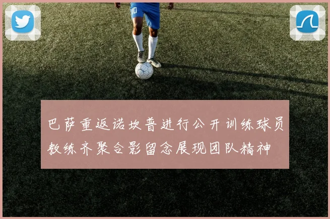 巴萨重返诺坎普进行公开训练球员教练齐聚合影留念展现团队精神