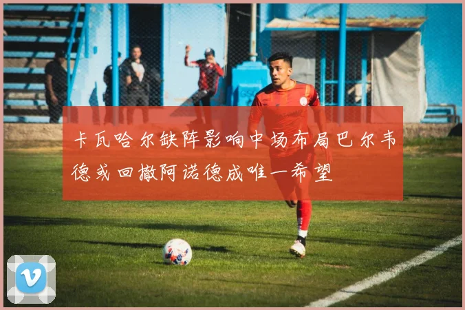 卡瓦哈尔缺阵影响中场布局巴尔韦德或回撤阿诺德成唯一希望