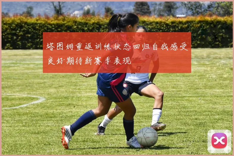 塔图姆重返训练状态回归自我感受良好期待新赛季表现