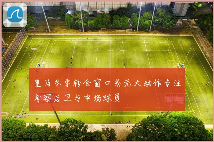皇马冬季转会窗口或无大动作专注考察后卫与中场球员