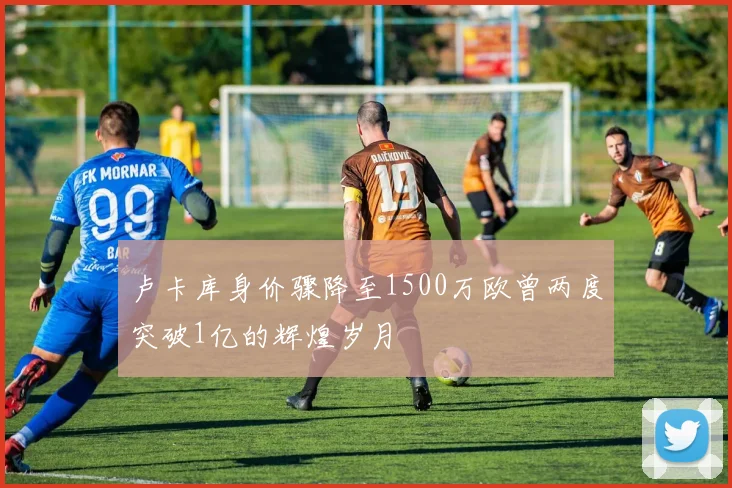 卢卡库身价骤降至1500万欧曾两度突破1亿的辉煌岁月