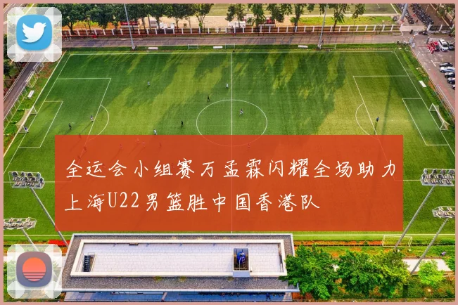 全运会小组赛万孟霖闪耀全场助力上海U22男篮胜中国香港队