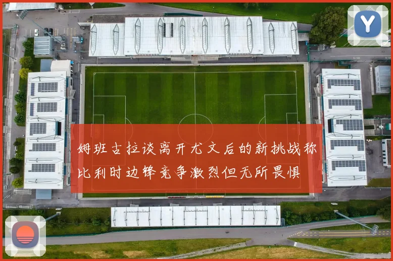 姆班古拉谈离开尤文后的新挑战称比利时边锋竞争激烈但无所畏惧