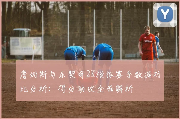 詹姆斯与东契奇2K模拟赛季数据对比分析：得分助攻全面解析