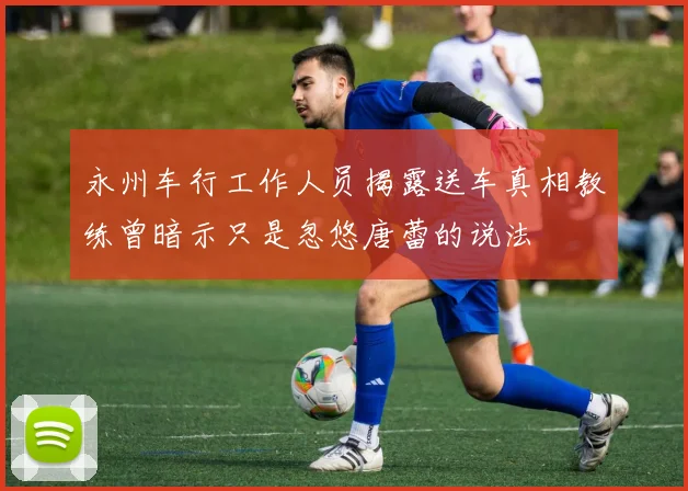 永州车行工作人员揭露送车真相教练曾暗示只是忽悠唐蕾的说法