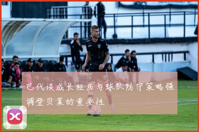 巴代谈成长经历与球队防守策略强调登贝莱的重要性