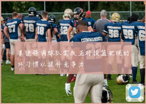 基德强调球队需改正对投篮犯规的坏习惯以提升竞争力